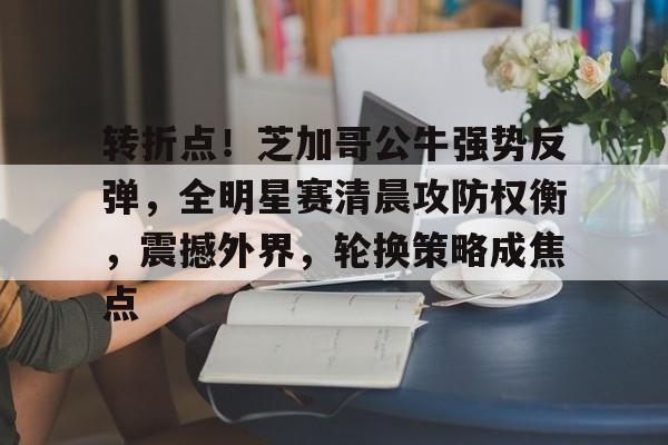 关于转折点！芝加哥公牛强势反弹，全明星赛清晨攻防权衡，震撼外界，轮换策略成焦点的信息-kaiyun