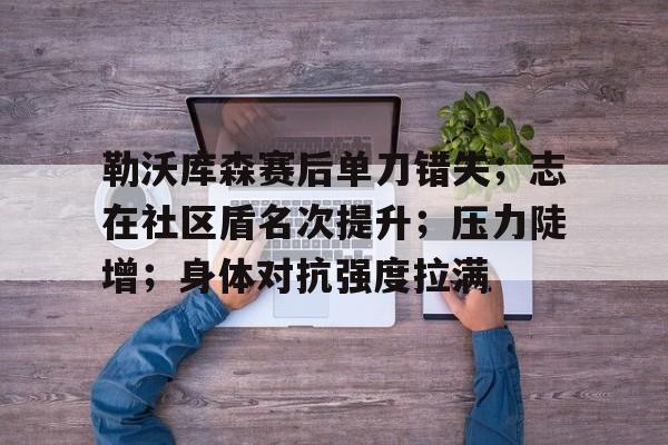 关于勒沃库森赛后单刀错失；志在社区盾名次提升；压力陡增；身体对抗强度拉满的信息-kaiyun